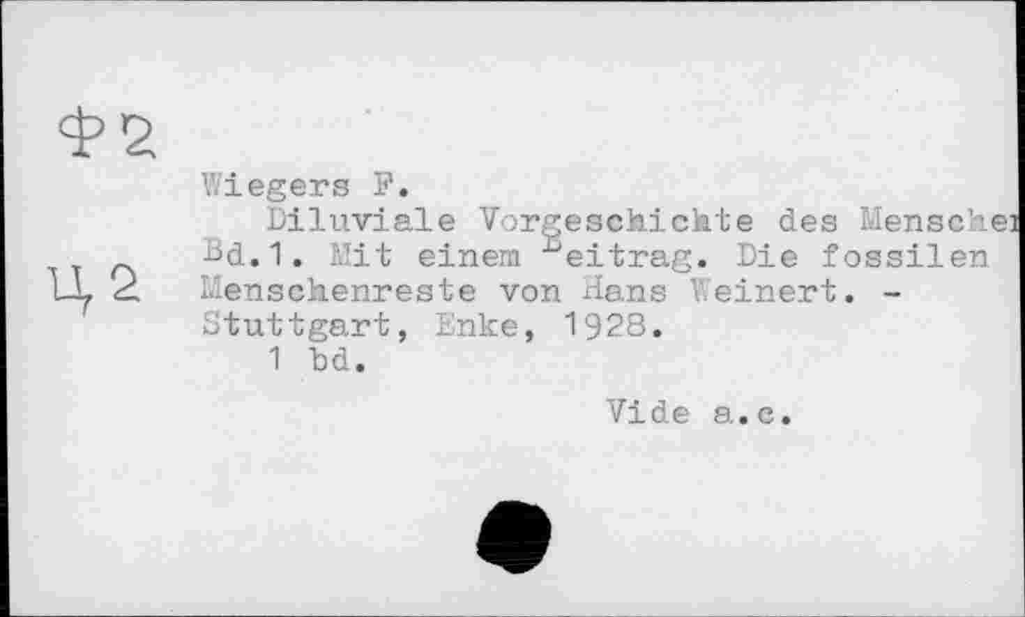 ﻿Wiegers F.
Diluviale Vorgeschichte des Mensch' bd.1. Mit einem ^eitrag. Die fossilen Ц2 Menschenreste von Hans V.einert. -Stuttgart, Enke, 1928.
1 bd.
Vide а.с